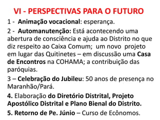 VI - PERSPECTIVAS PARA O FUTURO
1 - Animação vocacional: esperança.
2 - Automanutenção: Está acontecendo uma
abertura de consciência e ajuda ao Distrito no que
diz respeito ao Caixa Comum; um novo projeto
em lugar das Quitinetes – em discussão uma Casa
de Encontros na COHAMA; a contribuição das
paróquias.
3 – Celebração do Jubileu: 50 anos de presença no
Maranhão/Pará.
4. Elaboração do Diretório Distrital, Projeto
Apostólico Distrital e Plano Bienal do Distrito.
5. Retorno de Pe. Júnio – Curso de Ecônomos.
 