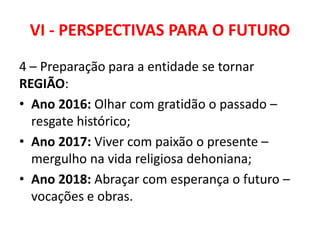VI - PERSPECTIVAS PARA O FUTURO
4 – Preparação para a entidade se tornar
REGIÃO:
• Ano 2016: Olhar com gratidão o passado –
resgate histórico;
• Ano 2017: Viver com paixão o presente –
mergulho na vida religiosa dehoniana;
• Ano 2018: Abraçar com esperança o futuro –
vocações e obras.
 