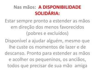 Nas mãos: A DISPONIBILIDADE
SOLIDÁRIA:
Estar sempre pronto a estender as mãos
em direção dos menos favorecidos
(pobres e excluídos)
Disponível a ajudar alguém, mesmo que
lhe custe os momentos de lazer e de
descanso. Pronto para estender as mãos
e acolher os pequeninos, os anciãos,
todos que precisar de sua mão amiga
 