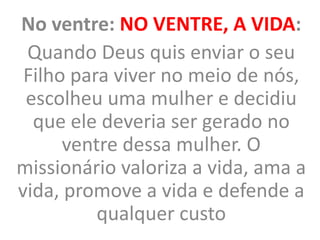 No ventre: NO VENTRE, A VIDA:
Quando Deus quis enviar o seu
Filho para viver no meio de nós,
escolheu uma mulher e decidiu
que ele deveria ser gerado no
ventre dessa mulher. O
missionário valoriza a vida, ama a
vida, promove a vida e defende a
qualquer custo
 