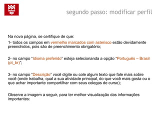Na nova página, se certifique de que: 1- todos os campos em  vermelho marcados com asterisco  estão devidamente preenchidos, pois são de preenchimento obrigatório; 2- no campo “ Idioma preferido ” esteja selecionanda a opção “ Português – Brasil (pt_br) ”; 3- no campo “ Descrição ” você digite ou cole algum texto que fale mais sobre vocẽ (onde trabalha, qual a sua atividade principal, do que você mais gosta ou o que achar importante compartilhar com seus colegas de curso); Observe a imagem a seguir, para ter melhor visualização das informações importantes: segundo passo: modificar perfil 