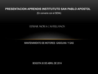 PRESENTACION APRENDIS INSTITUTUTO SAN PABLO APOSTOL
EDUAR MORA CASTELLANOS
MANTENIMIENTO DE MOTORES GASOLINA Y GAS
(En convenio con el SENA)
BOGOTA 30 DE ABRIL DE 2014
 