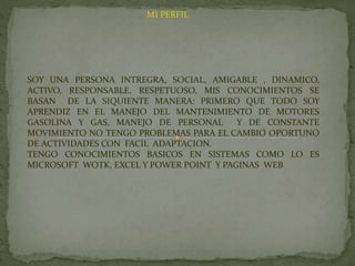 MI PERFIL
SOY UNA PERSONA INTREGRA, SOCIAL, AMIGABLE , DINAMICO,
ACTIVO, RESPONSABLE, RESPETUOSO, MIS CONOCIMIENTOS SE
BASAN DE LA SIQUIENTE MANERA: PRIMERO QUE TODO SOY
APRENDIZ EN EL MANEJO DEL MANTENIMIENTO DE MOTORES
GASOLINA Y GAS, MANEJO DE PERSONAL Y DE CONSTANTE
MOVIMIENTO NO TENGO PROBLEMAS PARA EL CAMBIO OPORTUNO
DE ACTIVIDADES CON FACIL ADAPTACION.
TENGO CONOCIMIENTOS BASICOS EN SISTEMAS COMO LO ES
MICROSOFT WOTK, EXCEL Y POWER POINT Y PAGINAS WEB
 