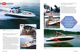 PERFIL

água, tornando-se desta forma uma boia salva-vidas
para os passageiros em caso de acidente.

Sea Ray SpORT BOaTS

Itens de série

Apesar de não possuir nenhuma adaptação específica
para o mercado brasileiro, pois a linha é montada
com vários opcionais já voltada para o mercado
internacional, Robert declara que com essa variedade
se torna possível adaptar-se à cada cliente. “Os barcos
sempre oferecem inúmeras opções e isto faz com que
uma Sea Ray possa se adequar às necessidades e às j

Os barcos Sea
Ray oferecem
inúmeras opções que
se adéquam às
necessidades do
proprietário
300 SLX, sofisticação e espírito esportivo

bowriders – barcos de velocidade, com característica
esportiva, cabine aberta e assentos de proa.

Diferenciais

A preocupação com segurança é uma característica
marcante dos barcos da Sea Ray, explica Robert. “Toda
Sea Ray é construída seguindo as restritas normas da
NMMA (National Marine Manufacturers Association) e
do ABYC (American Bureau of Yacht Construction).”
Giovanni Luigi, CEO da YachtBrasil, concorda dizendo
que os padrões de qualidade e tecnologia embarcada
são os pontos fortes da marca.
Um exemplo do benefício em seguir normas
federais norte-americanas é que os barcos de até 26
pés da linha sport boat possuem o sistema de flutuação
positiva, isto é, os barcos são capazes de flutuar
mesmo se estiverem completamente inundados de

78

PERFILNÁUTICO

230 SLX, alto desempenho e conforto

PERFILNÁUTICO

79

 