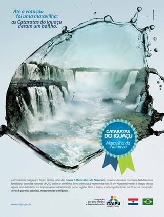 Até a votação
foi uma maravilha:
as Cataratas do Iguaçu
deram um banho.

Maravilha da
Natureza

Maravilha da
Natureza

As Cataratas do Iguaçu foram eleitas uma das novas 7 Maravilhas da Natureza, no concurso que envolveu 440 das mais
fantásticas atrações naturais de 200 países e territórios. Uma vitória que representa não só um reconhecimento à beleza dessas
águas, mas também um impulso para o turismo da nossa região. Para a Itaipu, é um orgulho fazer parte dessa conquista.
A você que nos apoiou, nosso muito obrigado.

www.itaipu.gov.br

 