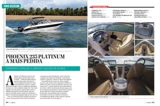 PERFIL

Phoenix Boats

Especificações técnicas
Comprimento total: 7,3 m
Largura total: 2,6 m
Motor recomendado: 150 HP
Calado do casco leve: 0,35 m
Calado do casco carregado: 0,40 m

Profundidade com motor: 1,35 m
Motor mínimo e máximo: 115 HP – 225 HP
Tipo do motor: Popa
Peso aproximado da embarcação com
motor: 1.000 kg

Número máximo de pessoas: 10
Capacidade combustível: 150 L
Capacidade de água: 40 L
Categoria na Europa (CE): C
Carga máxima categoria C: 1.000 kg

O casco com step turbo garante melhor navegabilidade, além de segurança em mares agitados

Phoenix 235 Platinum
A mais pedida
Esportiva e espaçosa, a lancha é sucesso há 10 anos

A

Phoenix 235 Platinum é fruto de um
projeto que faz sucesso há dez anos
no Brasil — a linha de embarcações de
passeio de proa aberta Phoenix 230.
Com a ampliação do suporte do motor
e aprimoramentos internos, a lancha
ganhou mais espaço e elevou o padrão de acabamento,
tornando-se a mais vendida da família 230. Tem visual
elegante, mas sem perder a esportividade, pode ser
utilizada em represas ou em mar aberto, para um
passeio em família ou para a prática de wakeboard, e
pode ser rebocada para qualquer lugar por um carro 2.0.
Trata-se de uma lancha que navega como poucas:
o casco com step turbo desenvolvido em túnel de

104  PERFILNÁUTICO

vento garante mais desempenho, maior aceleração
e pequeno raio de giro nas manobras, o que oferece
conforto e segurança, mesmo em águas mais agitadas.
Possui diferenciais exclusivos, como a targa de
aço inox, para-brisa de vidro temperado, detalhes de
madeira no painel, bordas acolchoadas e faixa luxo em
várias cores. E, mesmo sendo um barco líder absoluto
de vendas, é difícil encontrar duas lanchas iguais, pois
ela é totalmente personalizável. Quem busca um barco
de luxo pode fazê-la preta com bancos caramelo,
já quem quer esportividade pode encomendála vermelha com bancos e detalhes em amarelo.
Versatilidade que agrada a todos os gostos e garante
seu sucesso dentro e fora da água. j

Com diversas opções de personalização é difícil encontrar duas 235 iguais por aí

PERFILNÁUTICO 

105 

 