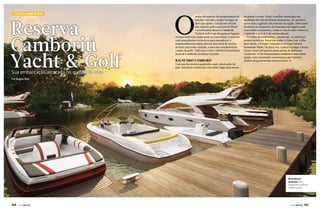 Camboriú Yacht & Golf

Reserva
Camboriú
Yacht & Golf
Sua embarcação atracada no quintal de casa

O

sonho da maioria dos proprietários de
lanchas e jet skis é poder navegar na
hora que quiser. Localizado em um
dos maiores polos náuticos do Brasil,
o Condomínio Reserva Camboriú
Yacht & Golf é um dos poucos lugares
no país onde esse sonho pode se concretizar. Contando
com atracadouros exclusivos para moradores, o
empreendimento ainda oferece uma série de opções
de lazer para toda a família, como um completíssimo
campo de golfe. Tudo isso a cinco minutos da badalada
praia de Camboriú em Santa Catarina.

Balneário Camboriú

Com um dos metros quadrados mais valorizados do
país, Balneário Camboriú é um ótimo lugar para morar

ou passar o verão. Eleito o melhor município em
qualidade de vida do litoral catarinense, lá é possível
aproveitar a agitada vida noturna da região, bem como
desfrutar de momentos de descanso em lugares mais
reservados e exclusivos, como é o local onde o Reserva
Camboriú Yacht & Golf está localizado.
Próximo ao condomínio, encontram-se inúmeros
pontos turísticos. Entre eles estão o Cristo Luz, a Ilha
das Cabras, o Parque Unipraias e o Parque Natural
Raimundo Malta. Na Barra Sul, é possível pegar o Barco
Pirata e fazer um passeio pelas praias de Balneário
Camboriú. A Via Gastronômica também é uma ótima
opção, com renomados restaurantes que trazem o
melhor da gastronomia internacional. j

Por Angelo Sfair

Atracadouro
exclusivo para
pequenas e médias
embarcações

144  PERFILNÁUTICO

PERFILNÁUTICO 

145 

 