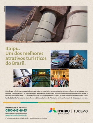 Canal Click
Canal Esporte

Itaipu.
Um dos melhores
atrativos turísticos
do Brasil.

Mais do que milhões de megawatts de energia, todos os anos, Itaipu gera emoções incríveis em milhares de turistas que vêm
conhecer a maior geradora de energia limpa e renovável do planeta. Seus atrativos foram os primeiros no Brasil a receber o
selo de qualidade ISO 9001. E o Circuito Especial, um passeio pelo interior da usina, foi eleito pelo Ministério do Turismo e pela
Fundação Getulio Vargas uma das melhores práticas de turismo do País. Venha conhecer. A energia de Itaipu espera por você.

Informações e reservas:

0800 645 46 45
reservas@turismoitaipu.com.br

www.turismoitaipu.com.br
O Vertedouro poderá estar fechado, devido a condições técnicas ou climáticas.

196  PERFILNÁUTICO

 
