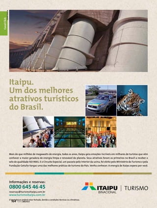 Canal Click
Canal Esporte

Itaipu.
Um dos melhores
atrativos turísticos
do Brasil.

Mais do que milhões de megawatts de energia, todos os anos, Itaipu gera emoções incríveis em milhares de turistas que vêm
conhecer a maior geradora de energia limpa e renovável do planeta. Seus atrativos foram os primeiros no Brasil a receber o
selo de qualidade ISO 9001. E o Circuito Especial, um passeio pelo interior da usina, foi eleito pelo Ministério do Turismo e pela
Fundação Getulio Vargas uma das melhores práticas de turismo do País. Venha conhecer. A energia de Itaipu espera por você.

Informações e reservas:

0800 645 46 45
reservas@turismoitaipu.com.br

www.turismoitaipu.com.br
O Vertedouro poderá estar fechado, devido a condições técnicas ou climáticas.

164  PERFILNÁUTICO

 