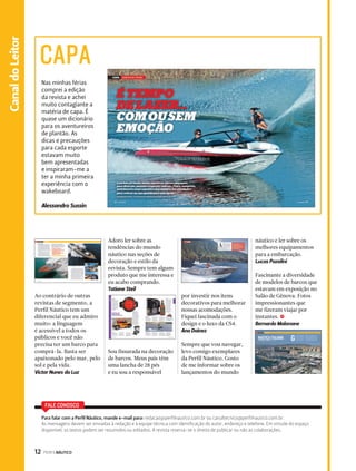12 PERFILNÁUTICO Canal do Leitor 
Canal Esporte 
CAPA 
Nas minhas férias 
comprei a edição 
da revista e achei 
muito contagiante a 
matéria de capa. É 
quase um dicionário 
para os aventureiros 
de plantão. As 
dicas e precauções 
para cada esporte 
estavam muito 
bem apresentadas 
e inspiraram-me a 
ter a minha primeira 
experiência com o 
wakeboard. 
Alessandro Sussin 
Ao contrário de outras 
revistas de segmento, a 
Perfil Náutico tem um 
diferencial que eu admiro 
muito: a linguagem 
é acessível a todos os 
públicos e você não 
precisa ter um barco para 
comprá-la. Basta ser 
apaixonado pelo mar, pelo 
sol e pela vida. 
Victor Nunes da Luz 
FALE CONOSCO 
Adoro ler sobre as 
tendências do mundo 
náutico nas seções de 
decoração e estilo da 
revista. Sempre tem algum 
produto que me interessa e 
eu acabo comprando. 
Tatiane Steil 
Sou fissurada na decoração 
de barcos. Meus pais têm 
uma lancha de 28 pés 
e eu sou a responsável 
por investir nos itens 
decorativos para melhorar 
nossas acomodações. 
Fiquei fascinada com o 
design e o luxo da CS4. 
Ana Dainez 
Sempre que vou navegar, 
levo comigo exemplares 
da Perfil Náutico. Gosto 
de me informar sobre os 
lançamentos do mundo 
náutico e ler sobre os 
melhores equipamentos 
para a embarcação. 
Lucas Pazolini 
Fascinante a diversidade 
de modelos de barcos que 
estavam em exposição no 
Salão de Gênova. Fotos 
impressionantes que 
me fizeram viajar por 
instantes. S 
Bernardo Malonane 
Para falar com a Perfil Náutico, mande e-mail para: redacao@perfilnautico.com.br ou canaltecnico@perfilnautico.com.br. 
As mensagens devem ser enviadas à redação e à equipe técnica com identificação do autor, endereço e telefone. Em virtude do espaço 
disponível, os textos podem ser resumidos ou editados. A revista reserva-se o direito de publicar ou não as colaborações. 
 