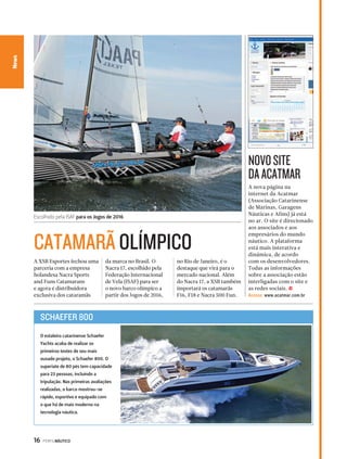 Escolhido pela ISAF para os Jogos de 2016 
CATAMARÃ OLÍMPICO 
16 PERFILNÁUTICO 
CaNneawl Essporte 
A nova página na 
internet da Acatmar 
(Associação Catarinense 
de Marinas, Garagens 
Náuticas e Afins) já está 
no ar. O site é direcionado 
aos associados e aos 
empresários do mundo 
náutico. A plataforma 
está mais interativa e 
dinâmica, de acordo 
com os desenvolvedores. 
Todas as informações 
sobre a associação estão 
interligadas com o site e 
as redes sociais. j 
Acesse: www.acatmar.com.br 
A XSB Esportes fechou uma 
parceria com a empresa 
holandesa Nacra Sports 
and Funs Catamarans 
e agora é distribuidora 
exclusiva dos cataramãs 
da marca no Brasil. O 
Nacra 17, escolhido pela 
Federação Internacional 
de Vela (ISAF) para ser 
o novo barco olímpico a 
partir dos Jogos de 2016, 
no Rio de Janeiro, é o 
destaque que virá para o 
mercado nacional. Além 
do Nacra 17, a XSB também 
importará os catamarãs 
F16, F18 e Nacra 500 Fun. 
NOVO SITE 
DA ACATMAR 
SCHAEFER 800 
O estaleiro catarinense Schaefer 
Yachts acaba de realizar os 
primeiros testes de seu mais 
ousado projeto, o Schaefer 800. O 
superiate de 80 pés tem capacidade 
para 23 pessoas, incluindo a 
tripulação. Nas primeiras avaliações 
realizadas, o barco mostrou-se 
rápido, esportivo e equipado com 
o que há de mais moderno na 
tecnologia náutica. 
 
