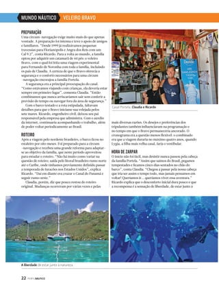 A liberdade de estar junto à natureza 
22 PERFILNÁUTICO 
Casal Portela, Claudia e Ricardo 
PREPARAÇÃO 
Uma circum-navegação exige muito mais do que apenas 
vontade. A preparação foi intensa e teve o apoio de amigos 
e familiares. “Desde 1999 já realizávamos pequenas 
travessias para Florianópolis e Angra dos Reis com um 
Cal 9.2”, conta Ricardo. Para a volta ao mundo, a família 
optou por adquirir um catamarã de 44 pés: o veleiro 
Bravo, com o qual foi feita uma viagem experimental 
para Fernando de Noronha com toda a família, incluindo 
os pais de Claudia. A certeza de que o Bravo oferecia a 
segurança e o conforto necessários para uma circum 
-navegação encorajou a família Portela. 
A segurança era a principal preocupação do casal. 
“Como estávamos viajando com crianças, ela deveria estar 
sempre em primeiro lugar”, comenta Claudia. “Então 
combinamos que nunca arriscaríamos sair sem conferir a 
previsão do tempo ou navegar fora da área de segurança.” 
Com o barco testado e a rota estipulada, faltavam 
detalhes para que o Bravo iniciasse sua velejada pelos 
sete mares. Ricardo, engenheiro civil, deixou seu pai 
responsável pela empresa que administra. Com o auxílio 
da internet, continuaria acompanhando o trabalho, além 
de poder voltar periodicamente ao Brasil. 
ROTEIRO 
Após a viagem pelo nordeste brasileiro, o barco ficou no 
estaleiro por oito meses. Foi preparado para a circum 
-navegação e recebeu uma grande reforma para adaptar-se 
ao objetivo da família, que neste período aproveitou 
para estudar o roteiro. “Não há muito como variar na 
questão de roteiro; saída pelo litoral brasileiro rumo norte 
até o Caribe, onde tínhamos previamente definido passar 
a temporada de furacões nos Estados Unidos”, explica 
Ricardo. “Daí em diante era cruzar o Canal do Panamá e 
seguir rumo oeste.” 
Claudia, porém, diz que pouco restou do roteiro 
original. Mudanças ocorreram por várias vezes e pelas 
mais diversas razões. Os desejos e preferências dos 
tripulantes também influenciaram na programação e 
no tempo em que o Bravo permaneceria ancorado. O 
cronograma era a questão menos flexível: o combinado 
era que a viagem duraria no máximo quatro anos, quando 
Lygia, a filha mais velha casal, faria o vestibular. 
HORA DE ZARPAR 
O início não foi fácil, mas desistir nunca passou pela cabeça 
da família Portela. “Assim que saímos do Brasil, pegamos 
tempestades e ficamos cinco dias sentados no chão do 
barco”, conta Claudia. “Chegou a passar pela nossa cabeça 
que iria ser assim o tempo todo, mas jamais pensamos em 
voltar! Queríamos ir... queríamos viver essa aventura.” 
Ricardo explica que o desconforto inicial dura pouco e que 
a recompensa é a sensação de liberdade, de estar junto à 
MUNDO NÁUTICO VELEIRO BRAVO 
 