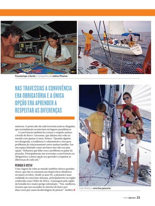 PERFILNÁUTICO 23 
Passatempo a bordo e companhia do veleiro Phoenix 
NAS TRAVESSIAS A CONVIVÊNCIA 
ERA OBRIGATÓRIA E A ÚNICA 
OPÇÃO ERA APRENDER A 
RESPEITAR AS DIFERENÇAS 
natureza. O ponto alto de cada travessia eram as chegadas, 
que normalmente aconteciam em lugares paradisíacos. 
A convivência também fez crescer o respeito mútuo 
a bordo do Bravo. Giovanna, que iniciou esta volta ao 
mundo com apenas 13 anos, brinca: “Quando alguém 
nos desagrada, a tendência é o afastamento e isso gera 
problemas de relacionamento entre muitas famílias. Em 
um espaço limitado como um barco isso não era uma 
opção. Tínhamos que lidar com o problema ou pular da 
prancha. Principalmente nas travessias a convivência era 
obrigatória e a única opção era aprender a respeitar as 
diferenças de cada um.” 
PERIGO À VISTA! 
Uma viagem de volta ao mundo também oferece grandes 
riscos, que não se resumem aos imprevistos climáticos 
ou mares revoltos. Desde os anos 90, a pirataria é uma 
realidade na costa leste africana, principalmente na região 
conhecida como Chifre da África. A passagem pela região 
da Somália foi o maior perigo enfrentado. “Nós, mulheres, 
tivemos que nos esconder no interior do barco por 
duas vezes por causa da abordagem de piratas”, lembra 
j 
Com direito a uma boa pescaria 
 