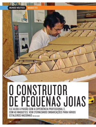 MUNDO NÁUTICO MAQUETES 
O CONSTRUTOR 
DE PEQUENAS JOIAS 
ELE ALIOU A PAIXÃO COM A EXPERIÊNCIA PROFISSIONAL E, 
COM AS MAQUETES, VEM ETERNIZANDO EMBARCAÇÕES PARA VÁRIOS 
ESTALEIROS NACIONAIS POR LEO SUZUKI 
26 PERFILNÁUTICO 
 