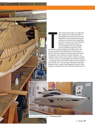 udo começou há 19 anos, em Angra dos 
Reis, região oeste do Rio de Janeiro. O 
fascínio pelo mar e por barcos foi o que 
impulsionou Carlos Eduardo Mariano a 
começar sua carreira como maquetista. 
Há 20 anos, então com 27 anos de idade, 
Mariano, com formação técnica na 
área metalúrgica, já era considerado 
um ferramenteiro experiente. Hoje 
ele domina a arte das maquetes de embarcações. Seu 
início na profissão está relacionado com um mestre 
que lhe ensinou as primeiras técnicas para desenvolver 
as maquetes. Ele se chamava Laurent Aumonier, era 
arquiteto naval, morava num veleiro e viajava o mundo. 
“Com ele comecei a compreender de forma mais técnica 
a construção naval, pois a ideia sempre foi fazer um barco 
em tamanho real.” Um ano após Aumonier ter partido, 
Mariano criou o Atelier Naval Maquetes de Barcos, hoje 
situado na cidade de Rio Claro, São Paulo, onde mora. 
PERFILNÁUTICO 27 
T 
j 
Muita dedicação para se chegar a uma peça perfeita 
 