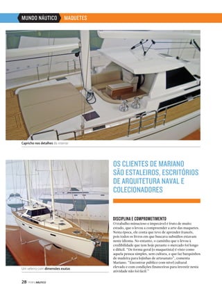 MUNDO NÁUTICO MAQUETES 
Capricho nos detalhes do interior 
28 PERFILNÁUTICO 
OS CLIENTES DE MARIANO 
SÃO ESTALEIROS, ESCRITÓRIOS 
DE ARQUITETURA NAVAL E 
COLECIONADORES 
DISCIPLINA E COMPROMETIMENTO 
O trabalho minucioso e impecável é fruto de muito 
estudo, que o levou a compreender a arte das maquetes. 
Nesta época, ele conta que teve de aprender francês, 
pois todos os livros em que buscava subsídios estavam 
neste idioma. No entanto, o caminho que o levou à 
credibilidade que tem hoje perante o mercado foi longo 
e difícil. “De forma geral (o maquetista) é visto como 
aquela pessoa simples, sem cultura, e que faz barquinhos 
de madeira para lojinhas de artesanato”, comenta 
Mariano. “Encontrar público com nível cultural 
elevado e com condições financeiras para investir nesta 
atividade não foi fácil.” 
Um veleiro com dimensões exatas 
 