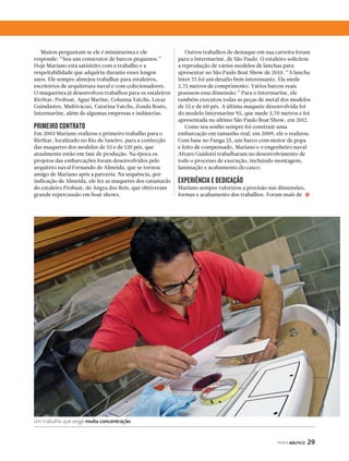 PERFILNÁUTICO 29 
Muitos perguntam se ele é miniaturista e ele 
responde: “Sou um construtor de barcos pequenos.” 
Hoje Mariano está satisfeito com o trabalho e a 
respeitabilidade que adquiriu durante esses longos 
anos. Ele sempre almejou trabalhar para estaleiros, 
escritórios de arquitetura naval e com colecionadores. 
O maquetista já desenvolveu trabalhos para os estaleiros 
RioStar, Proboat, Aguz Marine, Colunna Yatchs, Locar 
Guindastes, Multivácuo, Catarina Yatchs, Zonda Boats, 
Intermarine, além de algumas empresas e indústrias. 
PRIMEIRO CONTRATO 
Em 2003 Mariano realizou o primeiro trabalho para o 
RioStar, localizado no Rio de Janeiro, para a confecção 
das maquetes dos modelos de 55 e de 120 pés, que 
atualmente estão em fase de produção. Na época os 
projetos das embarcações foram desenvolvidos pelo 
arquiteto naval Fernando de Almeida, que se tornou 
amigo de Mariano após a parceria. Na sequência, por 
indicação de Almeida, ele fez as maquetes dos catamarãs 
do estaleiro Proboat, de Angra dos Reis, que obtiveram 
grande repercussão em boat shows. 
Um trabalho que exige muita concentração 
Outros trabalhos de destaque em sua carreira foram 
para o Intermarine, de São Paulo. O estaleiro solicitou 
a reprodução de vários modelos de lanchas para 
apresentar no São Paulo Boat Show de 2010. “A lancha 
Inter 75 foi um desafio bem interessante. Ela mede 
2,75 metros de comprimento. Vários barcos reais 
possuem essa dimensão.” Para o Intermarine, ele 
também executou todas as peças de metal dos modelos 
de 55 e de 60 pés. A última maquete desenvolvida foi 
do modelo Intermarine 95, que mede 3,70 metros e foi 
apresentada no último São Paulo Boat Show, em 2012. 
Como seu sonho sempre foi construir uma 
embarcação em tamanho real; em 2009, ele o realizou. 
Com base no Panga 25, um barco com motor de popa 
e feito de compensado, Mariano e o engenheiro naval 
Alvaro Guidotti trabalharam no desenvolvimento de 
todo o processo de execução, incluindo montagem, 
laminação e acabamento do casco. 
EXPERIÊNCIA E DEDICAÇÃO 
Mariano sempre valorizou a precisão nas dimensões, 
formas e acabamento dos trabalhos. Foram mais de j 
 