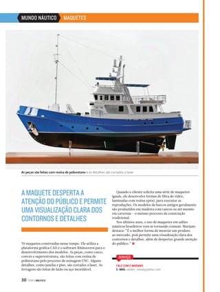 MUNDO NÁUTICO MAQUETES 
As peças são feitas com resina de poliuretano e os detalhes são cortados a laser 
70 maquetes construídas nesse tempo. Ele utiliza a 
plataforma gráfica CAD e o software Rhinoceros para o 
desenvolvimento dos modelos. As peças, como casco, 
convés e superestrutura, são feitas com resina de 
poliuretano pelo processo de usinagem CNC. Alguns 
detalhes, como janelas e piso, são cortados a laser. As 
ferragens são feitas de latão ou aço inoxidável. 
30 PERFILNÁUTICO 
Quando o cliente solicita uma série de maquetes 
iguais, ele desenvolve formas de fibra de vidro, 
laminadas com resina epóxi, para executar as 
reproduções. Os modelos de barcos antigos geralmente 
são produzidos em madeira com cascos ou até mesmo 
em cavernas – o mesmo processo da construção 
tradicional. 
Nos últimos anos, o uso de maquetes em salões 
náuticos brasileiros vem se tornando comum. Mariano 
destaca: “É a melhor forma de mostrar um produto 
ao mercado, pois permite uma visualização clara dos 
contornos e detalhes, além de despertar grande atenção 
do público.” S 
SERVIÇO 
FALE COM O MARIANO 
E-MAIL: atelier_naval@yahoo.com 
A MAQUETE DESPERTA A 
ATENÇÃO DO PÚBLICO E PERMITE 
UMA VISUALIZAÇÃO CLARA DOS 
CONTORNOS E DETALHES 
 