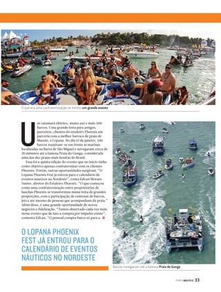 PERFILNÁUTICO 33 
O que era uma confraternização se tornou um grande evento 
m catamarã elétrico, muito axé e mais 500 
barcos. Uma grande festa para amigos, 
parceiros, clientes do estaleiro Phoenix em 
parceria com a melhor barraca de praia de 
Maceió, a Lopana. No dia 12 de janeiro, 540 
barcos reuniram-se em frente às marinas 
localizadas na Barra de São Miguel e navegaram cerca de 
30 minutos até a famosa Praia do Gunga, considerada 
uma das dez praias mais bonitas do Brasil. 
Essa foi a quinta edição do evento que no início tinha 
como objetivo apenas confraternizar com os clientes 
Phoenix. Porém, outras oportunidades surgiram. “O 
Lopana Phoenix Fest já entrou para o calendário de 
eventos náuticos no Nordeste”, conta Edvan Moraes 
Junior, diretor do Estaleiro Phoenix. “O que começou 
como uma confraternização entre proprietários de 
lanchas Phoenix se transformou numa festa de grandes 
proporções, com a participação de centenas de barcos, 
jets e até mesmo de pessoas que acompanham da praia.” 
Além disso, é uma grande oportunidade de novos 
negócios e fidelização. “Temos observado cada vez mais 
nesse evento que de fato a compra por impulso existe”, 
comenta Edvan. “O pessoal compra barco só para a 
j 
O LOPANA PHOENIX 
FEST JÁ ENTROU PARA O 
CALENDÁRIO DE EVENTOS 
NÁUTICOS NO NORDESTE 
Barcos navegaram até a famosa Praia do Gunga 
U 
 