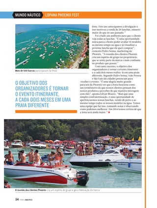 MUNDO NÁUTICO LOPANA PHOENIX FEST 
Mais de 500 barcos participaram da festa 
O OBJETIVO DOS 
ORGANIZADORES É TORNAR 
O EVENTO ITINERANTE, 
A CADA DOIS MESES EM UMA 
PRAIA DIFERENTE 
34 PERFILNÁUTICO 
festa. Este ano antecipamos a divulgação e 
isso motivou a venda de 20 lanchas, número 
maior do que no ano passado.” 
Foi criado um ambiente para que o cliente 
veja todas as lanchas. “É uma oportunidade 
única para o cliente poder avaliar 14 modelos 
ao mesmo tempo na água e já visualizar a 
próxima lancha que ele quer comprar”, 
comenta Pedro Senna, marketing da 
Phoenix. “A reunião dos clientes Phoenix 
cria um espírito de grupo no proprietário, 
que se sente parte da marca e mais confiante 
no produto que possui.” 
Com tanto sucesso, o objetivo dos 
organizadores é tornar o evento itinerante 
e a cada dois meses realizá-lo em uma praia 
diferente. Segundo Pedro Senna, João Pessoa 
e São Luís são cidades potenciais para 
receber o evento. “É uma alegria muito grande 
para nós da Phoenix ver que a festa funciona como 
um termômetro do que nossos clientes pensam dos 
nossos produtos e perceber de que maneira interagem 
com eles”, aponta Edvan Moares. “Mais que uma 
simples confraternização, é uma oportunidade de 
aperfeiçoarmos nossas lanchas, vendo de perto e ao 
mesmo tempo todos os nossos modelos na água. Temos 
uma equipe que faz isso, tomando notas e observando 
como podemos melhorar. Em 2014 temos certeza de que 
a festa será ainda maior.” S 
A reunião dos clientes Phoenix cria um espírito de grupo e gera fidelização da marca 
 