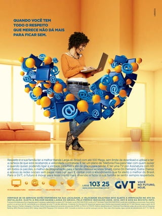 QUANDO VOCÊ TEM 
TODO O RESPEITO 
QUE MERECE NÃO DÁ MAIS 
PARA FICAR SEM. 
Respeito é a sua família ter a melhor Banda Larga do Brasil com até 100 Mega, sem limite de download e upload e ter 
a certeza de que está recebendo a velocidade contratada. É ter um plano de Telefonia Fixa para falar com quem quiser 
e quando quiser, podendo ligar à vontade para fixo e até de graça para celular. É ter uma TV por Assinatura com HD 
em todos os pacotes, o melhor da programação para a família inteira e recursos Smart, como On Demand, Outra Chance 
e acesso às redes sociais sem pagar mais por isso. É contar com o atendimento que foi eleito o melhor do Brasil. 
Para a GVT, o futuro é inovar para levar muito mais diversão e fazer a sua família se sentir sempre respeitada. 
LIGUE 
www.vocenofuturohoje.com.br 103 25 
TV POR ASSINATURA BANDA LARGA TELEFONE FIXO RESPEITO 
VERIFIQUE SE OS SERVIÇOS ESTÃO DISPONÍVEIS NA SUA LOCALIDADE. A VELOCIDADE SOLICITADA ESTÁ SUJEITA A VERIFICAÇÃO NO ATO DA 
INSTALAÇÃO. ELEITA A MELHOR BANDA LARGA DO BRASIL PELO PRÊMIO INOVAÇÃO 2009, 2010, 2011 E 2012 DA REVISTA INFO. 
Franquia ilimitada para fixo e ligações para 2 celulares cadastrados no plano GVT Ilimitado Local (PAS 042/POS/Local) e GVT Ilimitado Total (PAS 043/POS/Local) sob condições promocionais. Para melhor 
usufruir os serviços de HD, recomenda-se a utilização de uma TV de alta definição. Conteúdo On Demand HD disponível apenas para clientes que possuem pacote de TV com Banda Larga a partir de 10 
Mega. Acesso a Twitter, Instagran e YouTube. Outra Chance disponível somente nos pacotes SUPER, ULTRA E ULTIMATE. Melhor atendimento em Telefonia Fixa e Banda Larga, de acordo com as Pesquisas 
Ranking IBRC/Revista Exame 2012, Gallup maio/2012 Pesquisa CVA Solutions 2012. Consulte os termos no portal www.gvt.com.br. Para mais informações, ligue central de atendimento GVT TV: 106 25. 
 