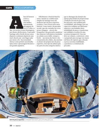 CaPa PESCA ESPORTIVA 
Iate de pesca esportiva: condições favoráveis para uma boa pescaria 
38 PERFILNÁUTICO 
luta do homem 
contra a 
natureza 
está melhor 
representada 
nas páginas do 
livro O Velho e o 
Mar, do escritor Ernest Hemingway, 
um clássico da literatura. O pescador 
Santiago sobe a bordo da sua canoa 
disposto à redenção depois de uma 
maré alta de azar, sem fisgar nada 
por meses a fio. Sua tenacidade 
oferece como prêmio uma batalha 
épica entre o personagem literário e 
um grande espadarte. 
Dificilmente o final da história 
seria o mesmo se a embarcação 
simples de Santiago fosse um 
moderno iate de pesca esportiva 
oceânica. Com certeza seria outra 
história. Como tantas, de pescador 
ou não, que são contadas em verso 
prosa e imagens – através das 
fotografias e das gravações amadoras 
das câmeras e telecâmeras instaladas 
no celular ou no tablet, sempre a 
bordo – nas mesas dos bares e dos 
restaurantes dos clubes, das marinas 
ou dentro do próprio iate de pesca 
esportiva. Este tipo de embarcação 
faz parte de uma categoria náutica 
que se distingue das demais não 
apenas pela missão de proporcionar 
condições favoráveis para uma 
boa pescaria, mas também pela 
versatilidade, pelo design e por ser 
capaz de se adaptar aos diferentes 
aspectos e necessidades desta 
modalidade de pesca e transformar 
em realidade os sonhos de uma 
aventura inesquecível. Esse iate 
deve ser robusto, confortável, veloz 
e preparado para navegar nos mares 
em busca de espécies que colocam 
à prova extrema a habilidade, 
a paciência e a resistência do 
pescador. 
a 
 