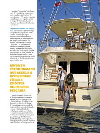 PERFILNÁUTICO 39 
Santiago “consumiu” três dias e 
cerca de cem páginas para domar 
o seu espadarte, de 5 metros de 
comprimento e 700 quilos, reduzido 
a uma longa e leve espinha devido 
ao ataque dos tubarões durante o 
retorno à casa. Eram outros tempos 
e condições. 
cAdA PescAdor no seu bArco 
Hoje, mesmo com toda a tecnologia 
e a segurança à disposição, ainda 
é o fator humano que regula a 
intensidade física e emotiva de 
uma boa pescaria, em companhia 
dos amigos, ou da família, ou 
sozinho; é a chamada pescaria 
“hardcore”, na qual o mar se 
transforma numa verdadeira 
arena. E até a escolha do tipo de 
pescaria – um programa de família 
aos domingos ou uma “caçada” ao 
limite da obsessão, enfim... uma 
recreativa e outra desportiva – pode 
influenciar na decisão de optar por 
um específico iate. 
AindA é o 
fAtor humAno 
Que reGulA A 
intensidAde 
físicA e 
emotivA 
de umA boA 
PescAriA 
Alguns fatores devem pesar 
na decisão de embarcar neste ou 
naquele barco. A começar pela 
existência de um flybridge, pelas 
dimensões e divisões do deque 
de popa, pela presença ou não de 
uma torre de observação instalada 
a bordo, pela localização do 
cockpit e de seu acesso, isolado 
ou escamoteável, à cozinha. Estes 
podem ser detalhes pequenos, mas 
que, ao final, podem fazer uma 
grande diferença entre o paraíso e o 
limbo purgatório, para não escrever 
sobre o inferno de uma pescaria. j 
PERFILNÁUTICO 39 
 