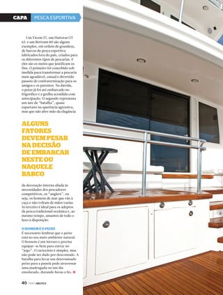 CaPa PESCA ESPORTIVA 
Um Vicem 57, um Hatteras GT 
63 e um Bertram 80 são alguns 
exemplos, em ordem de grandeza, 
de barcos de pesca esportiva 
fabricados fora do país, criados para 
os diferentes tipos de pescarias. E 
eles são os meios que justificam os 
fins. O primeiro foi concebido sob 
medida para transformar a pescaria 
num agradável, casual e divertido 
passeio de confraternização para os 
amigos e os parentes. Na dúvida, 
o peixe já foi até embarcado no 
frigorífico e a grelha acendida com 
antecipação. O segundo representa 
um iate de “batalha”, quase 
espartano na aparência agressiva, 
mas que não abre mão da elegância 
AlGuns 
fAtores 
devem PesAr 
nA decisão 
de embArcAr 
neste ou 
nAQuele 
bArco 
da decoração interna aliada às 
necessidades dos pescadores 
competitivos, os “anglers”, ou 
seja, os homens de mar que vão à 
caça e não voltam de mãos vazias. 
Já terceiro é ideal para os adeptos 
da pesca tradicional oceânica e, ao 
mesmo tempo, amantes de todo o 
luxo à disposição. 
o homem e o Peixe 
É necessário lembrar que o peixe 
está no seu meio ambiente natural. 
O homem é um intruso e precisa 
equipar-se bem para entrar no 
“jogo”. O raciocínio é simples, mas 
não pode ser dado por descontado. A 
batalha para levar um determinado 
peixe para a panela pode atravessar 
uma madrugada ou um dia 
ensolarado, durando horas a fio, 
40 PERFILNÁUTICO 
j 
 