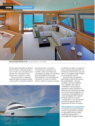 CaPa PESCA ESPORTIVA 
sob um manto estrelado ou debaixo 
de um sol forte. É um jogo de gato e 
rato, em alto-mar. Em muitos casos 
ele provoca a exaustão dos dois 
adversários, o homem e o peixe. 
Poucas emoções se comparam 
àquela de fisgar um grande marlim 
-azul e sentir o carretel do molinete 
42 PERFILNÁUTICO 
girar fortemente, os puxões e 
os esticões que o peixe provoca 
na linha, como se enviasse uma 
mensagem em código a ser decifrada 
pela sensibilidade do pescador, 
determinando a sua estratégia para 
não perdê-lo e trazê-lo a bordo, 
inteiro, ainda vivo apenas em tempo 
de admirar nos olhos a coragem de 
tanta valentia alimentada pelo seu 
instinto de sobrevivência, que o faz 
lutar até conseguir romper a linha 
ou ser içado para o barco. 
Se pensar que um espadarte 
pode nadar a mais de 600 metros 
de profundidade... tem que 
dar linha e suor para capturar 
este “agulhão” que, entre os 
“indivíduos” de sua espécie, 
apresenta a maior tolerância às 
diferenças de temperatura na água, 
dos 5 aos 27 graus centígrados, e é 
encontrado, principalmente, nas 
costas das Regiões Sul e Sudeste 
do Brasil, além de ser muito 
“cosmopolita” e, por isso mesmo, 
presente nas águas tropicais e 
temperadas de todos os oceanos. 
eQuiPAmentos e Acessórios 
Ao contrário dos tantos Santiagos 
de hoje, frequentadores assíduos 
ou esporádicos dos iate clubes 
espalhados pelo mundo, o 
personagem de Heingway tinha 
Salão principal da Bertram 80, para pescadores e convidados 
42 PERFILNÁUTICO 
 