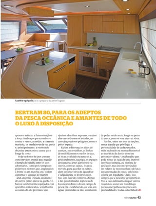 bertrAm 80, PArA os AdePtos 
dA PescA oceânicA e AmAntes de todo 
o luxo à disPosição 
PERFILNÁUTICO 43 
apenas a astúcia, a determinação e 
a força dos braços para combater 
contra o vento, as ondas, a corrente 
marinha, os predadores da sua presa 
e, principalmente, a resistência 
do peixe arrastando a canoa para 
longe da costa. 
Hoje os donos de iates contam 
com um vasto arsenal para regular 
o tempo de batalha entre os dois 
adversários, como por exemplo os 
poderosos motores que, engrenados 
à frente ou em marcha à ré, podem 
aumentar o cansaço do marlim 
-azul, do peixe-espada, do atum e 
de outros peixes duros na queda. Os 
barcos também estão equipados com 
aparelhos sofisticados, semelhantes 
ao sonar, de alta precisão e que 
ajudam a localizar as presas, estejam 
elas em cardumes ou isoladas, no 
caso dos preciosos pelágicos, como o 
peixe-espada. 
Fazem a diferença os tipos de 
caniços, as carretilhas, as linhas 
de multifilamentos ou fios de aço, 
as iscas artificiais ou naturais e, 
principalmente, na popa, os espaços 
destinados a estes acessórios e a 
outros, como as caixas, fixas ou 
móveis, para guardar os peixes, 
além dos chuveiros de água doce 
e salgada para os diversos usos. 
Isso sem falar do conforto a bordo 
e das possibilidades logísticas de 
locomoção dentro de um campo de 
pesca pré-estabelecido, ou seja, em 
águas profundas ou não, com fundo 
de pedra ou de areia, longe ou perto 
da costa, com ou sem a terra à vista. 
Ao fim, entre um mar de opções, 
vence aquela que privilegia a 
personalidade de cada pescador, 
mais inclinado ou menos disponível 
ao sacrifício de duelar com um 
peixe tão valente. Uma batalha que 
pode beirar as raias de uma incrível 
invenção literária, ou história de 
pescador, mas encontra respaldo 
em relatos de testemunhas e de lutas 
documentadas de cinco, seis horas 
contra um espadarte. Claro, isso 
sempre que a pesca for de superfície. 
Pois a caça submarina requer outros 
requisitos, como um bom fôlego 
para os mergulhos em apneia em 
profundidade e todas as facilidades 
Cozinha equipada para o preparo do peixe fisgado 
j 
 