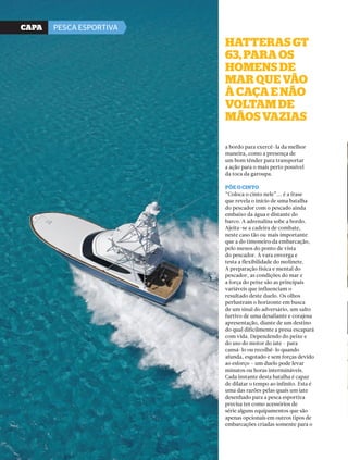 44 PERFILNÁUTICO 
hAtterAs Gt 
63, PArA os 
homens de 
mAr Que vão 
à cAçA e não 
voltAm de 
mãos vAziAs 
a bordo para exercê-la da melhor 
maneira, como a presença de 
um bom tênder para transportar 
a ação para o mais perto possível 
da toca da garoupa. 
Põe o cinto 
“Coloca o cinto nele”... é a frase 
que revela o início de uma batalha 
do pescador com o pescado ainda 
embaixo da água e distante do 
barco. A adrenalina sobe a bordo. 
Ajeita-se a cadeira de combate, 
neste caso tão ou mais importante 
que a do timoneiro da embarcação, 
pelo menos do ponto de vista 
do pescador. A vara enverga e 
testa a flexibilidade do molinete. 
A preparação física e mental do 
pescador, as condições do mar e 
a força do peixe são as principais 
variáveis que influenciam o 
resultado deste duelo. Os olhos 
perlustram o horizonte em busca 
de um sinal do adversário, um salto 
furtivo de uma desafiante e corajosa 
apresentação, diante de um destino 
do qual dificilmente a presa escapará 
com vida. Dependendo do peixe e 
do uso do motor do iate - para 
cansá-lo ou recolhê-lo quando 
afunda, esgotado e sem forças devido 
ao esforço – um duelo pode levar 
minutos ou horas intermináveis. 
Cada instante desta batalha é capaz 
de dilatar o tempo ao infinito. Esta é 
uma das razões pelas quais um iate 
desenhado para a pesca esportiva 
precisa ter como acessórios de 
série alguns equipamentos que são 
apenas opcionais em outros tipos de 
embarcações criadas somente para o 
CaPa PESCA ESPORTIVA 
 