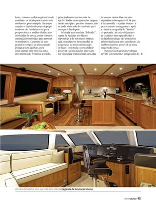 PERFILNÁUTICO 45 
lazer, como as cadeiras giratórias de 
combate, os locais para o apoio dos 
molinetes, por exemplo. O espaço 
amplo e a divisão do poço de popa 
também são fundamentais para 
proporcionar a melhor fluidez nas 
atividades de pesca, assim como as 
amuradas concebidas para receber 
os molinetes. A captura de um 
grande exemplar de uma espécie 
pelágica (um agulhão, para 
citar apenas um) provoca uma 
movimentação frenética a bordo, 
principalmente no instante de 
içá-lo. Todas estas operações exigem 
muita energia e, por isso mesmo, não 
se pode abrir mão do conforto para 
recuperá-las depois. 
O ideal é usar um iate “híbrido”, 
capaz de realizar atividades 
esportivas e de ser muito prático, 
ágil, sem dar por descontadas as 
exigências de uma embarcação 
de lazer, com toda a comodidade 
possível. As instalações precisam 
ter tudo para transformar a estadia 
Um iate de batalha, mas que não abre mão da elegância da decoração interna 
de um ou vários dias em uma 
experiência inesquecível. Já que 
a boa comida – o peixe fresco – é 
praticamente uma garantia após 
a clássica fotografia do “troféu” 
da pescaria. As salas de jantar e 
as cozinhas bem aparelhadas e 
de fácil circulação são condições 
primordiais para uma conclusão, da 
melhor maneira possível, de uma 
viagem de pesca. 
Os salões com grandes vidraças 
devem ser elementos integrantes do j 
 