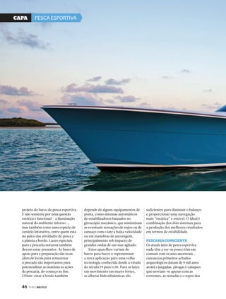 projeto do barco de pesca esportiva. 
E não somente por uma questão 
estética e funcional – a iluminação 
natural do ambiente interno –, 
mas também como uma espécie de 
cenário interativo, entre quem está 
no palco das atividades de pesca e 
a plateia a bordo. Luzes especiais 
para a pescaria noturna também 
devem estar presentes. As bases de 
apoio para a preparação das iscas, 
além de locais para armazenar 
o pescado são importantes para 
potencializar ao máximo as ações 
da pescaria, do começo ao fim. 
O bem-estar a bordo também 
46 PERFILNÁUTICO 
depende de alguns equipamentos de 
ponta, como sistemas automáticos 
de estabilizadores baseados no 
giroscópio mecânico, que minimizam 
as eventuais sensações de enjoo ou de 
cansaço com o iate a baixa velocidade 
ou em manobras de ancoragem, 
principalmente sob impacto de 
grandes ondas de um mar agitado. 
Estes aparelhos variam de 
barco para barco e representam 
a nova aplicação para uma velha 
tecnologia conhecida desde a virada 
do século 19 para o 20. Para os iates 
em movimento em mares fortes, 
as alhetas hidrodinâmicas são 
suficientes para diminuir o balanço 
e proporcionar uma navegação 
mais “estática” e estável. O ideal é 
combinação dos dois sistemas para 
a produção dos melhores resultados 
em termos de estabilidade. 
PescAriA consciente 
Os atuais iates de pesca esportiva 
nada têm a ver ou pouco têm em 
comum com os seus ancestrais... 
canoas (os primeiros achados 
arqueológicos datam de 9 mil anos 
atrás) e jangadas, pirogas e caiaques 
que moviam-se apenas com as 
correntes, as remadas e o sopro dos 
CaPa PESCA ESPORTIVA 
 