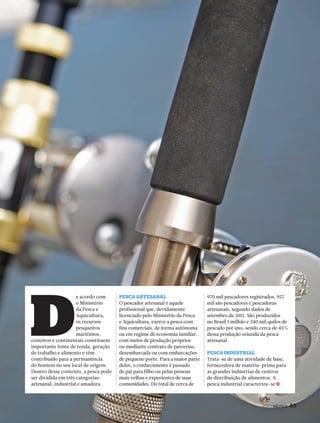 j 
PERFILNÁUTICO 49 
PERFILNÁUTICO 49 
e acordo com 
o Ministério 
da Pesca e 
Aquicultura, 
os recursos 
pesqueiros 
marítimos, 
costeiros e continentais constituem 
importante fonte de renda, geração 
de trabalho e alimento e têm 
contribuído para a permanência 
do homem no seu local de origem. 
Dentro desse contexto, a pesca pode 
ser dividida em três categorias: 
artesanal, industrial e amadora. 
PescA ArtesAnAl 
O pescador artesanal é aquele 
profissional que, devidamente 
licenciado pelo Ministério da Pesca 
e Aquicultura, exerce a pesca com 
fins comerciais, de forma autônoma 
ou em regime de economia familiar, 
com meios de produção próprios 
ou mediante contrato de parcerias, 
desembarcada ou com embarcações 
de pequeno porte. Para a maior parte 
deles, o conhecimento é passado 
de pai para filho ou pelas pessoas 
mais velhas e experientes de suas 
comunidades. Do total de cerca de 
970 mil pescadores registrados, 957 
mil são pescadores e pescadoras 
artesanais, segundo dados de 
setembro de 2011. São produzidos 
no Brasil 1 milhão e 240 mil quilos de 
pescado por ano, sendo cerca de 45% 
dessa produção oriunda da pesca 
artesanal. 
PescA industriAl 
Trata-se de uma atividade de base, 
fornecedora de matéria-prima para 
as grandes indústrias de centros 
de distribuição de alimentos. A 
pesca industrial caracteriza-se 
D 
 