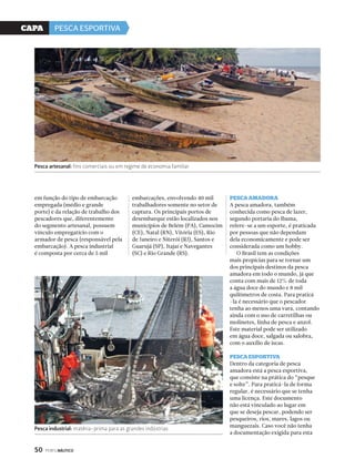 CaPa PESCA ESPORTIVA 
Pesca artesanal: fins comerciais ou em regime de economia familiar 
em função do tipo de embarcação 
empregada (médio e grande 
porte) e da relação de trabalho dos 
pescadores que, diferentemente 
do segmento artesanal, possuem 
vínculo empregatício com o 
armador de pesca (responsável pela 
embarcação). A pesca industrial 
é composta por cerca de 5 mil 
50 PERFILNÁUTICO 
embarcações, envolvendo 40 mil 
trabalhadores somente no setor de 
captura. Os principais portos de 
desembarque estão localizados nos 
municípios de Belém (PA), Camocim 
(CE), Natal (RN), Vitória (ES), Rio 
de Janeiro e Niterói (RJ), Santos e 
Guarujá (SP), Itajaí e Navegantes 
(SC) e Rio Grande (RS). 
PescA AmAdorA 
A pesca amadora, também 
conhecida como pesca de lazer, 
segundo portaria do Ibama, 
refere-se a um esporte, é praticada 
por pessoas que não dependam 
dela economicamente e pode ser 
considerada como um hobby. 
O Brasil tem as condições 
mais propícias para se tornar um 
dos principais destinos da pesca 
amadora em todo o mundo, já que 
conta com mais de 12% de toda 
a água doce do mundo e 8 mil 
quilômetros de costa. Para praticá 
-la é necessário que o pescador 
tenha ao menos uma vara, contando 
ainda com o uso de carretilhas ou 
molinetes, linha de pesca e anzol. 
Este material pode ser utilizado 
em água doce, salgada ou salobra, 
com o auxílio de iscas. 
PescA esPortivA 
Dentro da categoria de pesca 
amadora está a pesca esportiva, 
que consiste na prática do “pesque 
e solte”. Para praticá-la de forma 
regular, é necessário que se tenha 
uma licença. Este documento 
não está vinculado ao lugar em 
que se deseja pescar, podendo ser 
pesqueiros, rios, mares, lagos ou 
manguezais. Caso você não tenha 
a documentação exigida para esta 
Pesca industrial: matéria-prima para as grandes indústrias 
 
