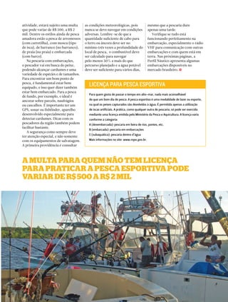 j 
A multA PArA Quem não tem licençA 
PArA PrAticAr A PescA esPortivA Pode 
vAriAr de r$ 500 A r$ 2 mil 
PERFILNÁUTICO 51 
atividade, estará sujeito uma multa 
que pode variar de R$ 500, a R$ 2 
mil. Dentre os estilos ainda de pesca 
amadora estão a pesca de arremessos 
(com carretilha), com mosca (tipo 
de isca), de barranco (no barranco), 
de praia (na praia) e embarcada 
(com barco). 
Na pescaria com embarcações, 
o pescador vai em busca do peixe, 
podendo alcançar cardumes e uma 
variedade de espécies e de tamanhos. 
Para encontrar um bom ponto de 
pesca, é fundamental estar bem 
equipado, e isso quer dizer também 
estar bem embarcado. Para a pesca 
de fundo, por exemplo, o ideal é 
ancorar sobre parcéis, naufrágios 
ou cascalhos. É importante ter um 
GPS, sonar ou fishfinder, aparelho 
desenvolvido especialmente para 
detectar cardumes. Dicas com os 
pescadores da região também podem 
facilitar bastante. 
A segurança como sempre deve 
ter atenção especial, e não somente 
com os equipamentos de salvatagem. 
A primeira providência é consultar 
as condições meteorológicas, pois 
nunca se deve navegar em condições 
adversas. Lembre-se de que a 
quantidade suficiente de cabo para 
o ferro ou âncora deve ser no 
mínimo três vezes a profundidade do 
local de pesca, o combustível deve 
ser calculado para navegar 
pelo menos 50% a mais do que 
percurso planejado e a água potável 
deve ser suficiente para vários dias, 
mesmo que a pescaria dure 
apenas uma tarde. 
Verifique se tudo está 
funcionando perfeitamente na 
embarcação, especialmente o rádio 
VHF para comunicação com outras 
embarcações e com quem está em 
terra. Nas próximas páginas, a 
Perfil Náutico apresenta algumas 
embarcações disponíveis no 
mercado brasileiro. 
LICENÇA PARA PESCA ESPORTIVA 
Para quem gosta de passar o tempo em alto-mar, nada mais aconselhável 
do que um bom dia de pesca. A pesca esportiva é uma modalidade de lazer ou esporte, 
na qual os peixes capturados são devolvidos à água. É permitida apenas a utilização 
de iscas artificiais. A prática, como qualquer outra de pescaria, só pode ser exercida 
mediante uma licença emitida pelo Ministério da Pesca e Aquicultura. A licença varia 
conforme a categoria: 
A (desembarcada): pescaria em beira de rios, pontes, etc. 
B (embarcada): pescaria em embarcações 
C (subaquática): pescaria dentro d’água 
Mais informações no site: www.mpa.gov.br. 
 