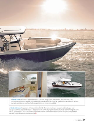 A Flórida 270 é uma lancha de console central, com belo design e belo acabamento, ideal para pesca em 
alto-mar e passeios em família. Seus moldes são totalmente usinados em CNC, garantindo o acabamento perfeito, 
com alta precisão nos detalhes. Foi lançada oficialmente em janeiro de 2012. 
A Flórida 330 Ocean lançada em 2010, do estaleiro Flórida Marine, é uma lancha pesqueira, cabinada, que une 
espaço e conforto ao prazer da pesca e dos passeios em família. A proposta é oferecer uma excelente navegação com 
seu “V” profundo no casco e um espaço amplo tanto externo como interno. Possui cabine equipada com sofá em U, 
cama de casal, banheiro fechado e cozinha. j 
PERFILNÁUTICO 57 
 