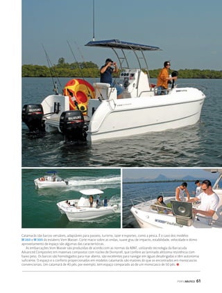 Catamarãs são barcos versáteis, adaptáveis para passeio, turismo, lazer e esportes, como a pesca. É o caso dos modelos 
W 260 e W 300 do estaleiro Vom Wasser. Corte macio sobre as ondas, suave grau de impacto, estabilidade, velocidade e ótimo 
aproveitamento de espaço são algumas das características. 
As embarcações Vom Wasser são produzidas de acordo com as normas da ABNT, utilizando tecnologia da Barracuda 
Advanced Composites em materiais compostos com núcleo de Divinycell, que confere ao laminado altíssima resistência com 
baixo peso. Os barcos são homologados para mar aberto, são excelentes para navegar em águas desabrigadas e têm autonomia 
suficiente. O espaço e o conforto proporcionados em modelos catamarãs são maiores do que os encontrados em monocascos 
convencionais. Um catamarã de 40 pés, por exemplo, tem espaço comparado ao de um monocasco de 50 pés. S 
PERFILNÁUTICO 61 
 