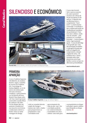 Ferretti 960: cinco cabines, sendo a do armador no deque principal 
62 PERFILNÁUTICO 
Canal NCanáalu Estpiocrteo 
O novo iate Ferretti 
960 é a prova concreta 
de como é possível 
encaixar um colosso de 
96 pés em apenas 23,98 
metros. O segredo está 
na diferença entre o 
comprimento “fuori 
tutto” e o efetivamente 
construído. O resultado é 
que a embarcação pode ser 
conduzida por um piloto 
não profissional. O iate 
tem cinco cabines, sendo 
uma do armador – pela 
primeira vez, no deque 
principal – e outras quatro 
suítes, rigorosamente 
iguais. A zona do flybridge 
é um grande spa. Uma 
das principais novidades 
é a garagem de popa que 
pode ser alagada sem 
comprometer a função 
original de estiva. Ali 
também está a “praia”, 
instalada sobre uma 
plataforma móvel que 
facilita o acesso ao mar em 
diferentes profundidades. 
www.ferrettibrasil.com.br 
SILENCIOSO E ECONÔMICO 
A nova Tradition Supreme 
108 (BK001), do estaleiro 
Benetti, segue o caminho 
de sucesso da Tradition 
105. Com design de 
Stefano Righini, os 32,98 
metros da embarcação 
têm uma estrutura 
complexa, e pela primeira 
vez na história da frota 
Benetti Class deque solar, 
roll–bar e hard top foram 
construídos usando fibras 
de carbono e de vidro. 
Os três deques dão um 
aumento considerável 
nas áreas de convivência 
e ainda mais conforto a 
bordo. Entre as várias 
vantagens do design 
estão as varandas laterais, 
amplo sky lounge e 
imenso sun-deck, criados 
para proporcionar ao 
proprietário e seus 
convidados total 
aproveitamento da 
vida em alto-mar. Dez 
convidados poderão 
ser confortavelmente 
acomodados em cinco 
cabines: uma suíte para 
os proprietários no deque 
principal e quatro cabines 
para hóspedes no deque 
inferior. 
www.benettiyachts.it 
PRIMEIRA 
APARIÇÃO 
A nova Tradition Supreme: design de Stefano Righini 
j 
 