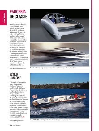 PARCERIA 
DE CLASSE 
A Silver Arrows Marine 
Granturismo é uma 
lancha de luxo cheia 
de estilo. O projeto é 
o resultado da parceria 
entre a Silver Arrows 
Marine e a Mercedes- 
Benz. O modelo, ainda 
camuflado, passou pelos 
primeiros testes no mar. 
O desenho do casco é 
inovador e altamente 
tecnológico. Nos testes 
foi utilizado o sistema 
de telemetria da Fórmula 
1 para registros de dados. 
Equipamentos como 
aceleradores e giroscópios, 
junto com posicionamento 
de GPS, permitem 
uma boa avaliação das 
habilidade do barco. 
www.silverarrowsmarine.com 
ESTILO 
LIMUSINE 
Fabricado pelo estaleiro 
norte-americano 
Hodgdon Yachts, o 
modelo Hull 414 Yacht 
Tender foi projetado pela 
Michael Peters Yacht 
Design, de Sarasota, 
Flórida, para ser barco 
de apoio de um superiate 
de um estaleiro de renome 
da Europa. O barco no 
estilo limusine tem 10.5 
metros de comprimento, 
capacidade para 12 pessoas 
sentadas e é impulsionado 
por um motor Volvo 
D6-370, podendo chegar 
a uma velocidade 
estimada de 32 nós. 
64 PERFILNÁUTICO 
CaCnaanl Nalá Eustpicoorte 
j 
www.hodgdonyachts.com 
Projeto feito em conjunto pela Silver Arrows Marine e pela Mercedes-Benz 
Hull 414 Yacht, da Hodgdon Yachts: barco de apoio de um superiate 
 
