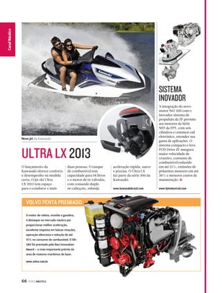 66 PERFILNÁUTICO 
CaCnaanl Nalá Eustpicoorte 
A integração do novo 
motor N67 500 com o 
inovador sistema de 
propulsão da ZF permite 
aos motores da Série 
NEF da FPT, com seis 
cilindros e common rail 
eletrônico, estender sua 
gama de aplicações. O 
sistema compacto e leve 
POD Drive ZF assegura 
maior velocidade de 
cruzeiro, consumo de 
combustível reduzido 
em até 15%, emissões de 
poluentes menores em até 
30% e menores custos de 
manutenção. j 
www.fptindustrial.com 
O lançamento da 
Kawasaki oferece conforto 
e desempenho na medida 
certa. O jet ski Ultra 
LX 2013 tem espaço 
para o condutor e mais 
duas pessoas. O tanque 
de combustível tem 
capacidade para 18 litros 
e o motor de 16 válvulas, 
com comando duplo 
no cabeçote, esbanja 
aceleração rápida, suave 
e precisa. O Ultra LX 
faz parte da série 300 da 
Kawasaki. 
www.kawasakibrasil.com 
ULTRA LX 2013 
SISTEMA 
INOVADOR 
Novo jet da Kawasaki 
VOLVO PENTA PREMIADO 
REMIADO 
O motor de rabeta, movido a gasolina, 
é destaque no mercado náutico por 
proporcionar melhor aceleração, 
excelente resposta em baixas rotações, 
operação silenciosa e redução de até 
15% no consumo de combustível. O V8- 
380 foi premiado pelo Ibex Innovation 
Award – o mais importante prêmio da 
área de motores marítimos de lazer. 
www.volvo.com.br 
 