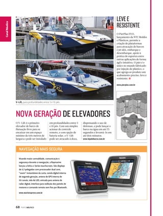 NOVA GERAÇÃO DE ELEVADORES 
68 PERFILNÁUTICO 
CaCnaanl Nalá Eustpicoorte 
O PierPlas EVO, 
lançamento da NTC Moldes 
e Plásticos, permite a 
criação de plataformas 
para atracação de barcos 
e jet skis, embarque e 
desembarque, apoio à 
prática de esportes entre 
outras aplicações de forma 
ágil e intuitiva. O píer é o 
único no mundo fabricado 
por injeção de plástico, o 
que agrega ao produto um 
acabamento preciso, leve e 
resistente. j 
www.pierplas.com.br 
O V-Lift é o primeiro 
elevador de barco de 
flutuação livre para se 
encaixar em um espaço 
mínimo de três metros de 
largura e pode ser instalado 
em profundidades entre 3 
e 10 pés. Com um simples 
acionar de controle 
remoto, e com opção de 
bateria solar, o V-Lift 
pode ser atracado à doca, 
dispensando o uso de 
defensas, e pode lançar o 
barco na água em até 75 
segundos e levantá-lo em 
até dois minutos. 
www.lojadebarco.com.br 
LEVE E 
RESISTENTE 
V-Lift, para profundidades entre 3 e 10 pés 
NAVEGAÇÃO MAIS SEGURA 
Visando maior comodidade, comunicação e 
segurança durante a navegação, a Raymarine 
lançou a linha a-Series touchscreen. São displays 
de 5,7 polegadas com processador dual core, 
“zoom” instantâneo da carta, sonda digital interna 
de segunda geração, antena de GPS interna de 
50 canais, tela de LED, entrada para antena de 
radar digital, interface para exibição dos painéis de 
motores e comando remoto sem fios por Bluetooth. 
www.marinexpress.com.br 
 
