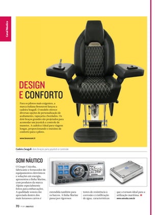 DESIGN 
E CONFORTO 
Cadeira Seagull: dois braços para joystick e controle 
70 PERFILNÁUTICO 
CaCnaanl Nalá Eustpicoorte 
Para os pilotos mais exigentes, a 
marca italiana Besenzoni lançou a 
cadeira Seagull. O modelo oferece 
diversas opções de personalização de 
acabamento, tapeçaria e bordados. Os 
dois braços grandes são projetados para 
acomodar um joystick e controle de 
manetes. A cadeira é ideal para viagens 
longas, proporcionando o máximo de 
conforto para o piloto. 
www.besenzoni.it 
O Grupo Unicoba, 
fabricante e fornecedor de 
equipamentos eletrônicos 
e soluções em energia, 
apresentou a linha Marine, 
com produtos da marca 
Alpine especialmente 
feitos para embarcações. 
A qualidade sonora tão 
apreciada dentro dos 
mais luxuosos carros é 
estendida também para 
os barcos. A linha Marine 
passa por rigorosos 
testes de resistência à 
corrosão e à infiltração 
de água, características 
que a tornam ideal para a 
utilização marítima. S 
www.unicoba.com.br 
SOM NÁUTICO 
 