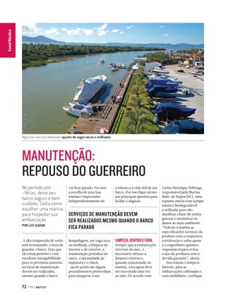 MANUTENÇÃO: 
REPOUSO DO GUERREIRO 
No período pós 
-férias, deixe seu 
barco seguro e bem 
cuidado. Saiba como 
escolher uma marina 
para hospedar sua 
embarcação 
POR LEO SUZUKI 
72 PERFILNÁUTICO 
CaCnaanl Nalá Eustpicoorte 
Algumas marinas oferecem opções de vagas secas e molhadas 
A alta temporada de verão 
está terminando, é hora de 
guardar o barco. Para que 
ele esteja perfeito e com 
excelente navegabilidade 
para os próximos passeios, 
serviços de manutenção 
devem ser realizados, 
mesmo quando o barco 
vai ficar parado. Por isso 
a escolha de uma boa 
marina é importante. 
Independentemente da 
Carlos Henrique Nóbrega, 
responsável pela Marina 
Baiti, de Itapoá (SC), uma 
espuma macia com xampu 
náutico biodegradável 
é utilizada para não 
danificar a base de resina 
gelcoat e minimizar os 
danos ao meio ambiente. 
“Solicite à marina as 
especificações técnicas do 
produto com a respectiva 
certificação e saiba quem 
é o engenheiro químico 
responsável para evitar 
o uso de produtos sem a 
devida garantia”, alerta. 
Em relação à limpeza 
interna, para as 
embarcações cabinadas e 
com mobiliário, verifique 
SERVIÇOS DE MANUTENÇÃO DEVEM 
SER REALIZADOS MESMO QUANDO O BARCO 
FICA PARADO 
hospedagem, em vaga seca 
ou molhada, a limpeza do 
interior e do exterior, a 
manutenção periódica do 
casco, a necessidade de 
repintura e o check 
-up do porão são alguns 
procedimentos primordiais 
para assegurar o seu 
conforto e a vida útil de seu 
barco. Por isso fique atento 
aos principais quesitos para 
fechar o negócio. 
LIMPEZA: DENTRO E FORA 
Sempre que a embarcação 
retornar do mar, é 
necessário efetuar a 
limpeza externa e, 
quando estacionada na 
marina, a lavagem deve 
ser executada uma vez 
ao mês. De acordo com 
 