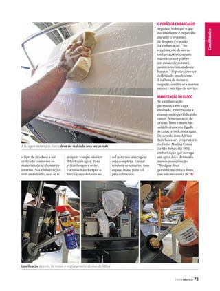 PERFILNÁUTICO 73 
Canal Náutico 
j 
A lavagem externa do barco deve ser realizada uma vez ao mês 
o tipo de produto a ser 
utilizado conforme os 
materiais de acabamento 
interno. Nas embarcações 
sem mobiliário, usa-se o 
próprio xampu náutico 
diluído em água. Para 
evitar fungos e mofo, 
é aconselhável expor o 
barco e os estofados ao 
O PORÃO DA EMBARCAÇÃO 
Segundo Nóbrega, o que 
normalmente é esquecido 
durante o processo 
de limpeza é o porão 
da embarcação. “No 
recebimento de novas 
embarcações é comum 
encontrarmos porões 
em estado deplorável, 
assim como infestadosde 
baratas.” O porão deve ser 
dedetizado anualmente. 
E na hora de fechar o 
negócio, confira se a marina 
executa este tipo de serviço. 
MANUTENÇÃO DO CASCO 
Se a embarcação 
permanece em vaga 
molhada, é necessária a 
manutenção periódica do 
casco. A incrustação de 
cracas, limo e manchas 
está diretamente ligada 
às características da água. 
De acordo com Adrian 
Fuhrhausser, proprietário 
do Hotel Marina Canoa 
de São Sebastião (SP), 
embarcação que navega 
em água doce demanda 
menos manutenção. 
“Na água doce 
geralmente cresce limo, 
que não necessita de 
sol para que a secagem 
seja completa. É ideal 
conferir se a marina tem 
espaço físico para tal 
procedimento. 
Lubrificação do trim, do motor e engraxamento do eixo do hélice 
 