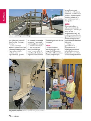 Estrutura de embarque e desembarque 
74 PERFILNÁUTICO 
CaCnaanl Nalá Eustpicoorte 
procedimentos especiais. 
Basta borrifar cloro para 
ele sair.” 
Carlos Henrique 
Nóbrega comenta que com 
a água salgada a tendência 
é que as incrustações 
evoluam mais 
rapidamente e, quando 
há constatação de danos 
ao gelcoat, é necessária a 
repintura da embarcação. 
“A tinta recomendável 
é a anti-incrustante, 
também conhecida 
como ‘envenenada’. A 
periodicidade da pintura 
depende da velocidade e 
intensidade de incrustação 
no casco.” 
E MAIS... 
Além da forma de 
executar os serviços, 
da periodicidade e dos 
produtos utilizados, fique 
atento aos principais 
procedimentos que 
envolvem a colocação e 
a retirada da embarcação 
do mar. Alguns detalhes 
técnicos asseguram o 
seu conforto durante a 
navegação! 
MOTOR 
É necessário fazer o 
adoçamento do motor 
sempre que a embarcação 
volta do mar. O 
procedimento deve ser 
realizado semanalmente, 
pois o funcionamento do 
motor neste prazo evita 
o entupimento dos bicos 
injetores. 
Observe os 
procedimentos 
de pulverização e 
lubrificação do motor 
e do trim (motor com 
inclinação) para evitar 
riscos de emperramento. 
Adoçamento do motor, depois que a embarcação volta do mar 
 