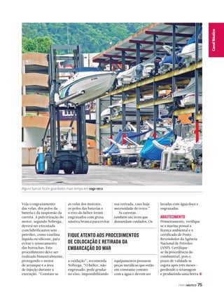 PERFILNÁUTICO 75 
Canal Náutico 
Alguns barcos ficam guardados mais tempo em vaga seca 
Veja o engraxamento 
das velas, dos polos da 
bateria e da suspensão da 
carreta. A pulverização do 
motor, segundo Nóbrega, 
deverá ser executada 
com lubrificantes sem 
petróleo, como vaselina 
líquida ou silicone, para 
evitar o ressecamento 
das borrachas. Este 
procedimento deve ser 
realizado bimestralmente, 
protegendo o motor 
de arranque e a área 
de injeção durante a 
execução. “Constate se 
as velas dos motores, 
os polos das baterias e 
o eixo do hélice foram 
engraxados com graxa 
náutica branca para evitar 
a oxidação”, recomenda 
Nóbrega. “O hélice, não 
engraxado, pode grudar 
no eixo, impossibilitando 
sua retirada, caso haja 
necessidade de troca.” 
As carretas 
também são itens que 
demandam cuidados. Os 
equipamentos possuem 
peças metálicas que estão 
em constante contato 
com a água e devem ser 
lavadas com água doce e 
engraxadas. 
ABASTECIMENTO 
Primeiramente, verifique 
se a marina possui a 
licença ambiental e o 
certificado de Posto 
Revendedor da Agência 
Nacional de Petróleo 
(ANP). Certifique-se 
da procedência do 
combustível, pois o 
prazo de validade se 
esgota após três meses – 
perdendo a octanagem 
e produzindo uma borra 
FIQUE ATENTO AOS PROCEDIMENTOS 
DE COLOCAÇÃO E RETIRADA DA 
EMBARCAÇÃO DO MAR 
j 
 
