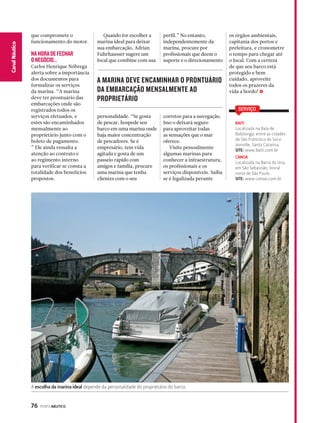 76 PERFILNÁUTICO 
CaCnaanl Nalá Eustpicoorte 
que compromete o 
funcionamento do motor. 
NA HORA DE FECHAR 
O NEGÓCIO... 
Carlos Henrique Nóbrega 
alerta sobre a importância 
dos documentos para 
formalizar os serviços 
da marina. “A marina 
deve ter prontuário das 
embarcações onde são 
registrados todos os 
serviços efetuados, e 
estes são encaminhados 
mensalmente ao 
proprietário junto com o 
boleto de pagamento. 
” Ele ainda ressalta a 
atenção ao contrato e 
ao regimento interno 
para verificar se consta a 
totalidade dos benefícios 
propostos. 
Quando for escolher a 
marina ideal para deixar 
sua embarcação, Adrian 
Fuhrhausser sugere um 
local que combine com sua 
personalidade. “Se gosta 
de pescar, hospede seu 
barco em uma marina onde 
haja maior concentração 
de pescadores. Se é 
empresário, tem vida 
agitada e gosta de um 
passeio rápido com 
amigos e família, procure 
uma marina que tenha 
clientes com o seu 
perfil.” No entanto, 
independentemente da 
marina, procure por 
profissionais que deem o 
suporte e o direcionamento 
corretos para a navegação. 
Isso o deixará seguro 
para aproveitar todas 
as sensações que o mar 
oferece. 
Visite pessoalmente 
algumas marinas para 
conhecer a infraestrutura, 
os profissionais e os 
serviços disponíveis. Saiba 
se é legalizada perante 
os órgãos ambientais, 
capitania dos portos e 
prefeitura, e cronometre 
o tempo para chegar até 
o local. Com a certeza 
de que seu barco está 
protegido e bem 
cuidado, aproveite 
todos os prazeres da 
vida a bordo! S 
A MARINA DEVE ENCAMINHAR O PRONTUÁRIO 
DA EMBARCAÇÃO MENSALMENTE AO 
PROPRIETÁRIO 
SERVIÇO 
BAITI 
Localizada na Baía de 
Babitonga, entre as cidades 
de São Francisco do Sul e 
Joinville, Santa Catarina. 
SITE: www.baiti.com.br 
CANOA 
Localizada na Barra do Una, 
em São Sebastião, litoral 
norte de São Paulo. 
SITE: www.canoa.com.br 
A escolha da marina ideal depende da personalidade do proprietário do barco 
 