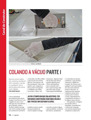 78 PERFILNÁUTICO Canal do Construtor 
Canal Esporte 
A maioria dos barcos é construída em sistema sandwich 
COLANDO A VÁCUO PARTE 1 
Barcos construídos 
em sistema sandwich 
têm costado, convés 
ou qualquer outra 
parte plana do casco 
mais rígidos 
POR JORGE NASSEH 
JÁ FOI O TEMPO EM QUE ERA ACEITÁVEL TER 
UM BARCO CONSTRUÍDO COM FIBRA SÓLIDA E 
QUE TIVESSE UM COSTADO FLEXÍVEL 
Uma as principais 
preocupações para quem 
compra e usa barcos é com 
a rigidez do casco. Já se 
sabe que um casco flexível 
gera vibração, ruído e, 
no final, também navega 
mal. Já foi o tempo em que 
era aceitável ter um barco 
construído com fibra sólida 
e que tivesse um costado 
flexível. Você aperta e ele 
flete facilmente, talvez não 
quebre, mas, enquanto o 
barco estiver navegando 
e colidindo com ondas, 
vai oscilar e vibrar. Isto 
é construída em sistema 
sandwich, o que permite 
aumentar a rigidez do 
costado, do convés ou de 
qualquer outra parte plana 
do casco sem aumento 
de peso relevante. As 
espessuras das espumas 
sandiwch nestas áreas 
variam entre 10 mm e 
75 mm, dependendo do 
comprimento do barco e 
de alguns outros fatores. 
Para garantir a colagem 
da espuma sobre o 
laminado, normalmente 
o fabricante emprega 
um sistema manual para 
compactar as placas de 
também acontece muito 
nas partes planas do 
convés sujeitas a tráfego 
de pessoas. Algumas delas 
são tão finas que fletem 
quando alguém passa. 
Talvez não quebrem, 
mas a sensação não é 
boa e quem navega sabe 
que mais cedo ou mais 
tarde aquela flexibilidade 
excessiva vai gerar algum 
outro problema. A maioria 
dos barcos, atualmente, 
 