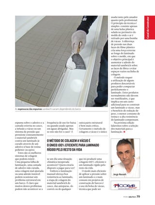 PERFILNÁUTICO 79 
Canal do Construtor 
Jorge Nasseh 
As espessuras das espumas sandwich variam dependendo do barco 
O MÉTODO DE COLAGEM A VÁCUO É 
O ÚNICO 100% EFICIENTE PARA LAMINADO 
RÍGIDO PELO RESTO DA VIDA 
usada tanto pelo amador 
quanto pelo profissional. 
O princípio da técnica é 
simples: consiste apenas 
de uma bolsa plástica 
selada no perímetro do 
molde de onde o ar é 
retirado por uma bomba 
de vácuo. A diferença 
de pressão nas duas 
faces do filme plástico 
cria uma força externa 
ao longo do laminado 
sobre o molde, em que 
o objetivo principal é 
aumentar a adesão do 
material sandwich sobre 
as faces de fibra e evitar 
espaços vazios na linha de 
colagem. 
O método requer 
a utilização de alguns 
produtos descartáveis 
para poder compactar 
perfeitamente o 
laminado. Estes produtos 
normalmente não devem 
ser reutilizados, o que 
implica em um custo 
adicional para se construir 
um laminado a vácuo, mas 
o benefício de redução de 
peso, o menor consumo de 
resina e a alta resistência 
do laminado compensam. 
Na próxima edição 
falaremos sobre a seleção 
dos materiais para a 
laminação. S 
espuma sobre o adesivo e a 
camada externa no casco, 
a infusão a vácuo ou um 
sistema de pressão que 
pressione constantemente 
o material sandwich 
contra um laminado já 
curado através de um 
adesivo à base de resina 
poliéster ou epóxi. 
Estes são os melhores 
sistemas de colagem 
que podem existir. 
Uma pequena falha de 
laminação, uma camada 
de adesivo não curada, 
uma colagem mal ajustada 
ou uma adesão instável 
podem ocasionar um 
problema estrutural em 
um barco. É claro que 
muitos destes problemas 
podem não acontecer se a 
frequência de uso for baixa 
ou quando usado apenas 
em águas abrigadas. Mas 
se este não for o caso? E 
se um dia uma situação 
climática inesperada 
acontecer? Quem estaria 
disposto a pagar para ver? 
Embora a laminação 
manual ofereça boa 
resistência ao laminado, 
a etapa de colagem do 
material sandwich do 
casco, das anteparas, do 
convés ou de qualquer 
outra parte estrutural 
é bem mais crítica. 
Certamente o método de 
colagem a vácuo é o único 
que irá produzir uma 
colagem 100% eficiente e 
um laminado rígido pelo 
resto da vida. 
O modo mais eficiente 
de aplicar a pressão sobre 
um laminado e o mais 
comum em projetos de 
construção de barcos é 
o uso da bolsa de vácuo, 
técnica que pode ser 
 